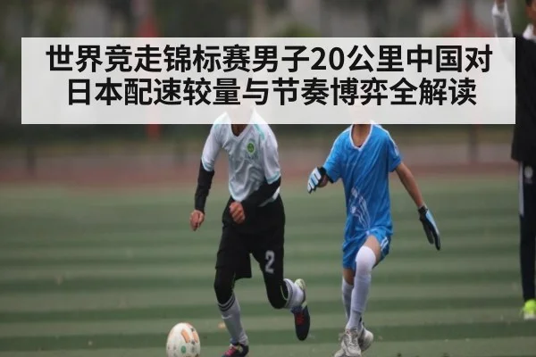 世界竞走锦标赛男子20公里中国对日本配速较量与节奏博弈全解读